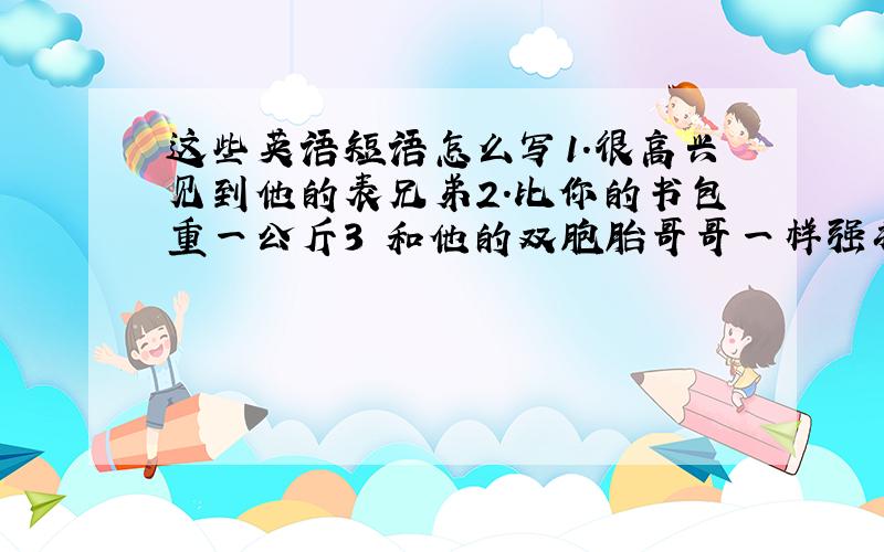 这些英语短语怎么写1.很高兴见到他的表兄弟2.比你的书包重一公斤3 和他的双胞胎哥哥一样强壮4 比我弟弟小五岁5 在中国