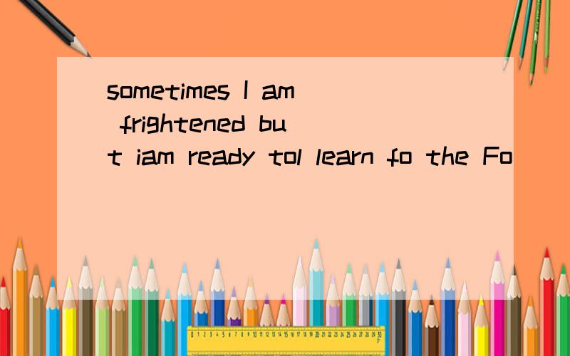 sometimes I am frightened but iam ready tol learn fo the Fo