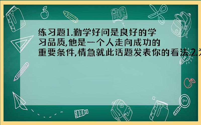 练习题1.勤学好问是良好的学习品质,他是一个人走向成功的重要条件,情急就此话题发表你的看法.2.为了做好选择,我们在现实