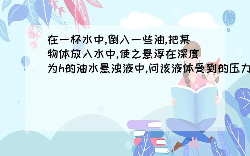 在一杯水中,倒入一些油,把某物体放入水中,使之悬浮在深度为h的油水悬浊液中,问该液体受到的压力?