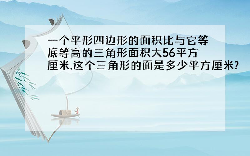 一个平形四边形的面积比与它等底等高的三角形面积大56平方厘米.这个三角形的面是多少平方厘米?