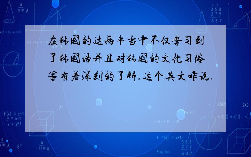 在韩国的这两年当中不仅学习到了韩国语并且对韩国的文化习俗等有着深刻的了解.这个英文咋说.