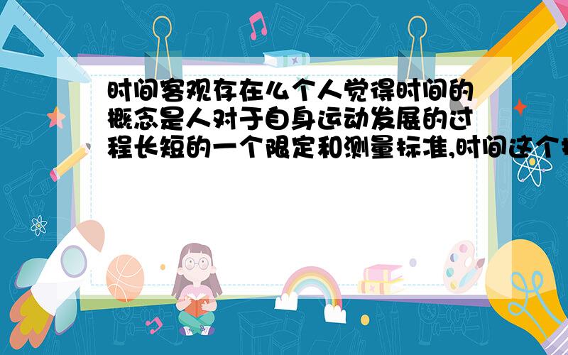 时间客观存在么个人觉得时间的概念是人对于自身运动发展的过程长短的一个限定和测量标准,时间这个抽象的东西应该是不存在的.时