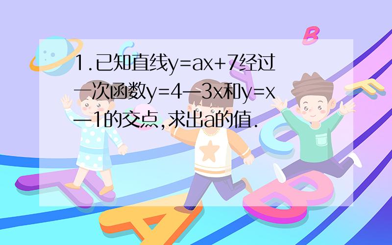 1.已知直线y=ax+7经过一次函数y=4—3x和y=x—1的交点,求出a的值.