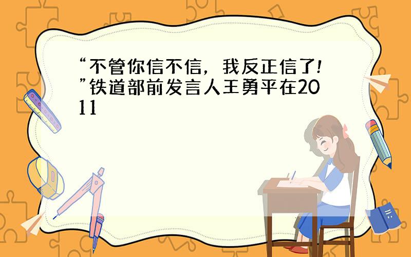 “不管你信不信，我反正信了!”铁道部前发言人王勇平在2011