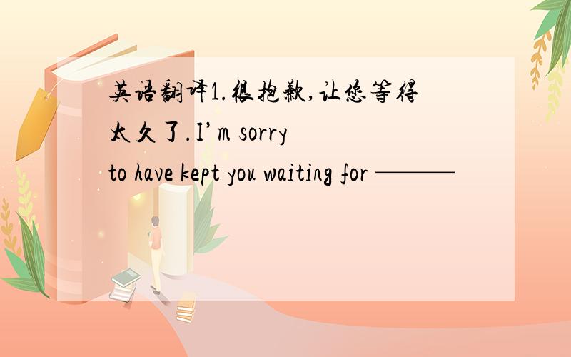 英语翻译1.很抱歉,让您等得太久了.I’m sorry to have kept you waiting for ———