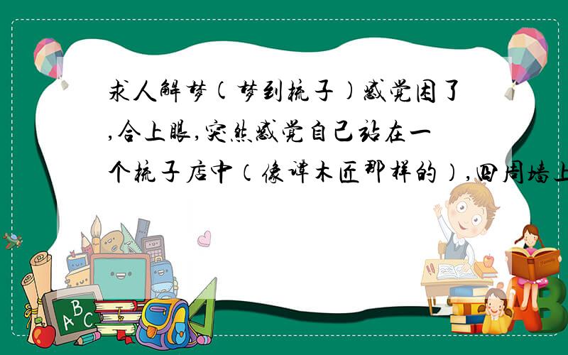 求人解梦(梦到梳子)感觉困了,合上眼,突然感觉自己站在一个梳子店中（像谭木匠那样的）,四周墙上挂满了木梳,我自己说了句“