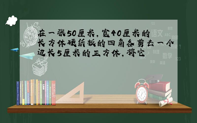 在一张50厘米,宽40厘米的长方体硬纸板的四角各剪去一个边长5厘米的正方体,将它