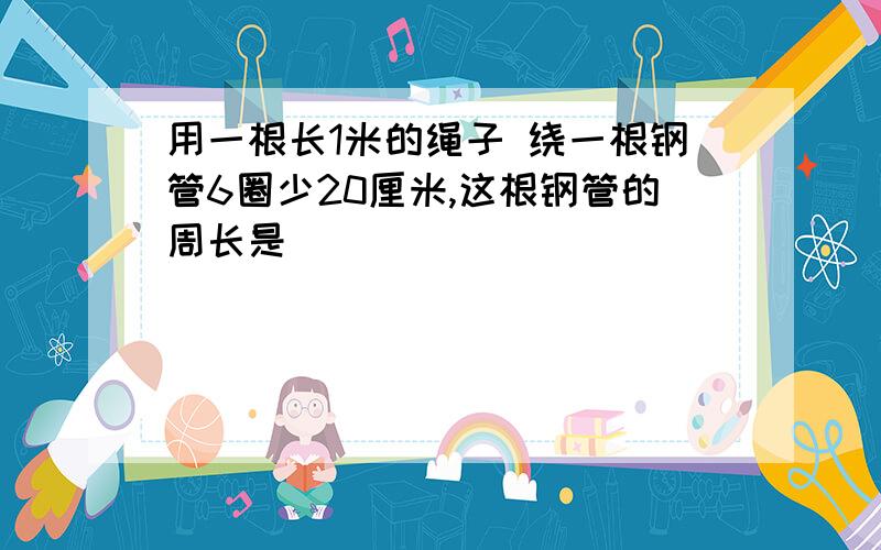 用一根长1米的绳子 绕一根钢管6圈少20厘米,这根钢管的周长是（ ）