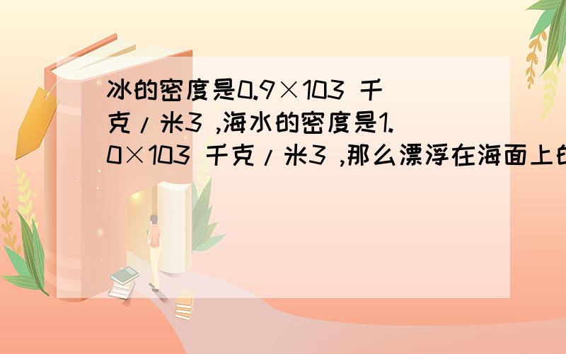 冰的密度是0.9×103 千克/米3 ,海水的密度是1.0×103 千克/米3 ,那么漂浮在海面上的