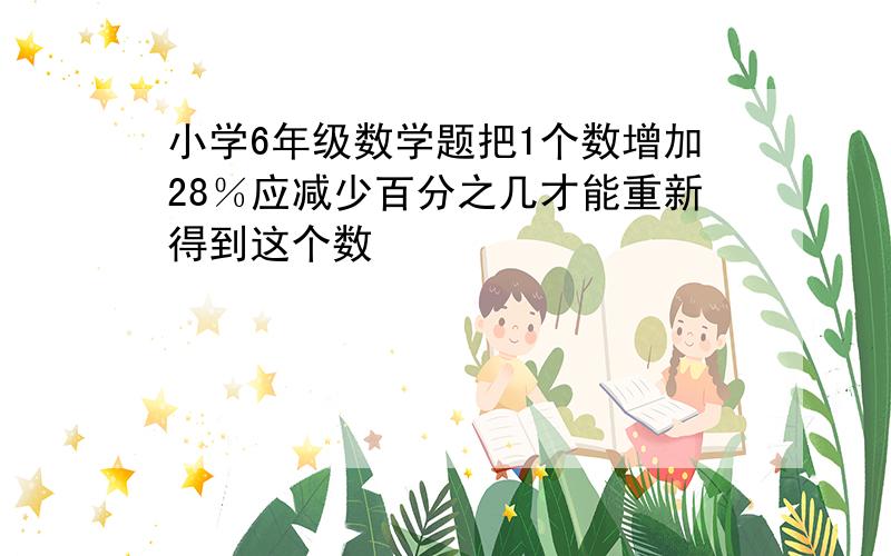 小学6年级数学题把1个数增加28％应减少百分之几才能重新得到这个数