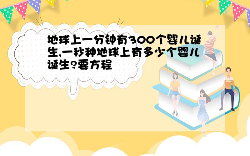 地球上一分钟有300个婴儿诞生,一秒种地球上有多少个婴儿诞生?要方程