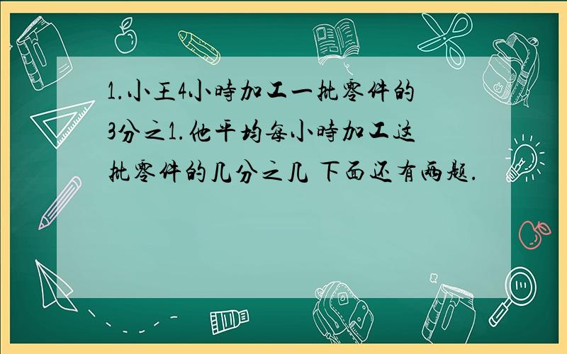 1.小王4小时加工一批零件的3分之1.他平均每小时加工这批零件的几分之几 下面还有两题.