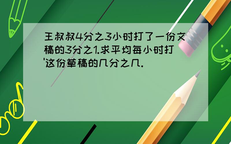 王叔叔4分之3小时打了一份文稿的3分之1.求平均每小时打'这份草稿的几分之几.