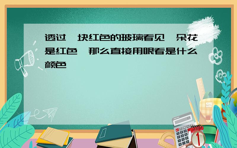 透过一块红色的玻璃看见一朵花是红色,那么直接用眼看是什么颜色