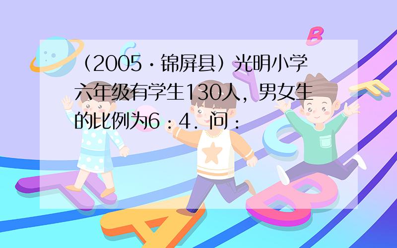 （2005•锦屏县）光明小学六年级有学生130人，男女生的比例为6：4．问：