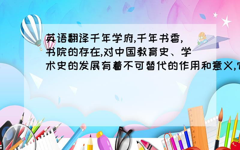 英语翻译千年学府,千年书香,书院的存在,对中国教育史、学术史的发展有着不可替代的作用和意义,它永远是中国文化史上一颗灿烂