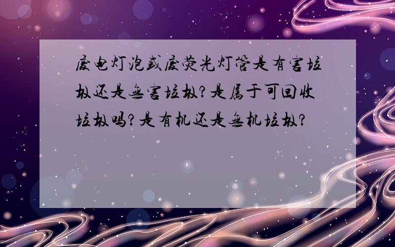 废电灯泡或废荧光灯管是有害垃圾还是无害垃圾?是属于可回收垃圾吗?是有机还是无机垃圾?