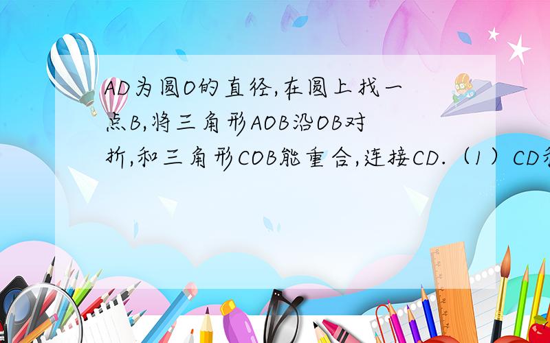 AD为圆O的直径,在圆上找一点B,将三角形AOB沿OB对折,和三角形COB能重合,连接CD.（1）CD和BO有什么位置关