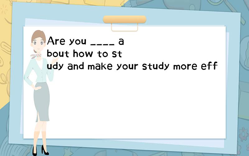 Are you ____ about how to study and make your study more eff