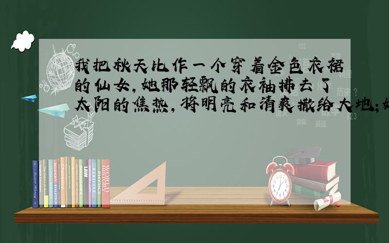 我把秋天比作一个穿着金色衣裙的仙女,她那轻飘的衣袖拂去了太阳的焦热,将明亮和清爽撒给大地；她用宽大