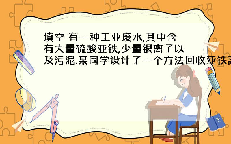 填空 有一种工业废水,其中含有大量硫酸亚铁,少量银离子以及污泥.某同学设计了一个方法回收亚铁离子.