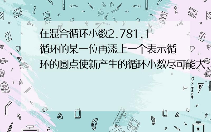 在混合循环小数2.781,1循环的某一位再添上一个表示循环的圆点使新产生的循环小数尽可能大,写出新的循环小