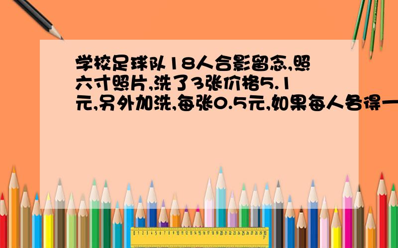 学校足球队18人合影留念,照六寸照片,洗了3张价格5.1元,另外加洗,每张0.5元,如果每人各得一张照片,