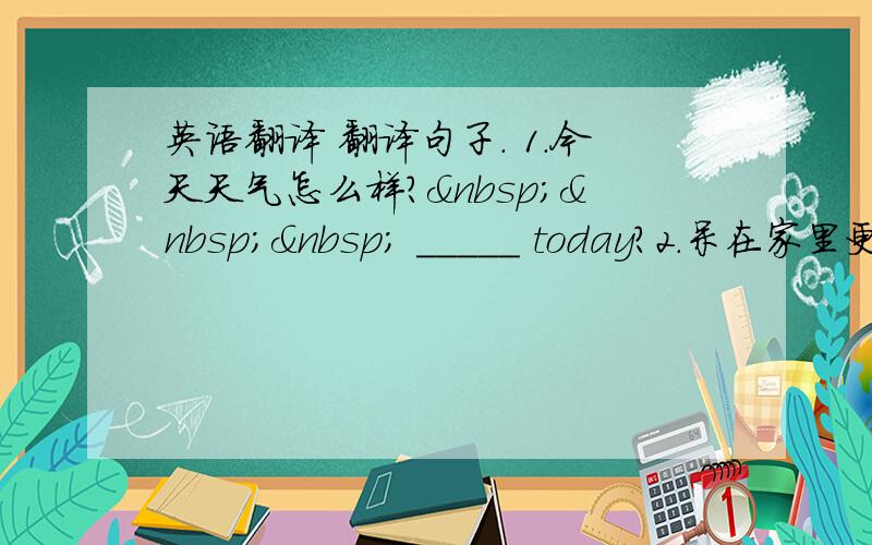 英语翻译 翻译句子. 1.今天天气怎么样?    _____ today?2.呆在家里更好