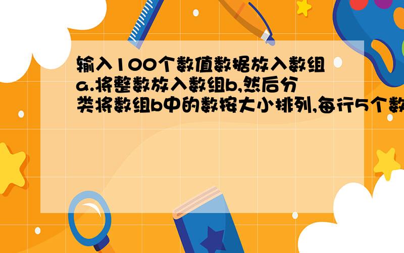 输入100个数值数据放入数组a.将整数放入数组b,然后分类将数组b中的数按大小排列,每行5个数据输出