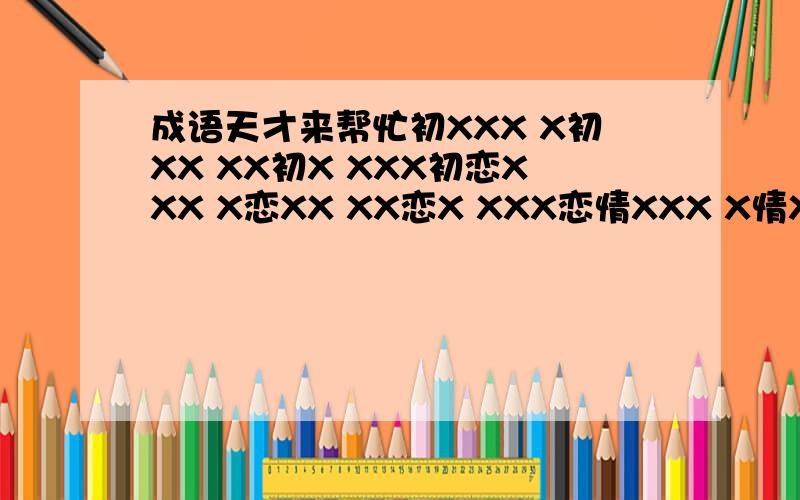 成语天才来帮忙初XXX X初XX XX初X XXX初恋XXX X恋XX XX恋X XXX恋情XXX X情XX XX情X