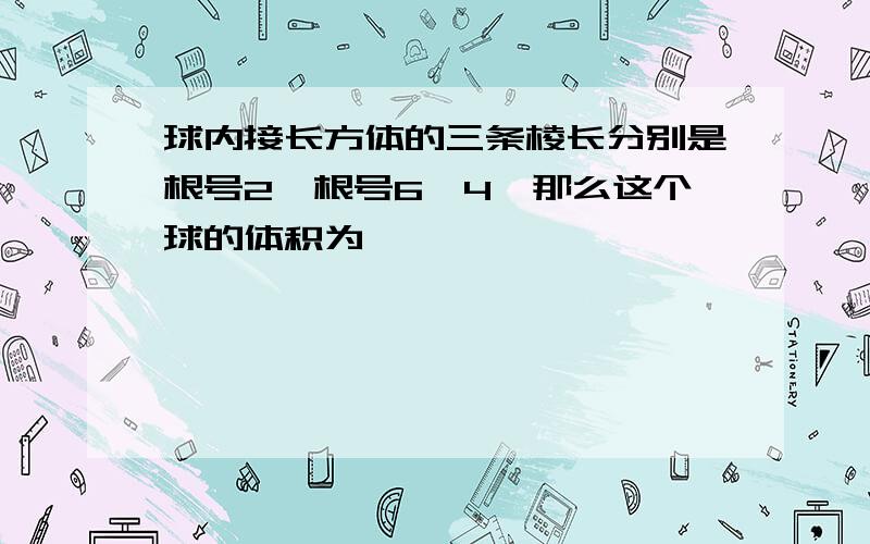 球内接长方体的三条棱长分别是根号2、根号6、4,那么这个球的体积为