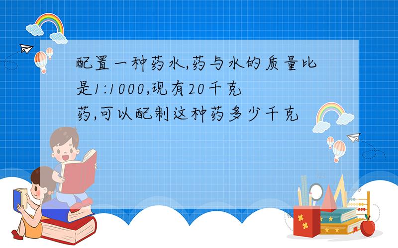 配置一种药水,药与水的质量比是1:1000,现有20千克药,可以配制这种药多少千克