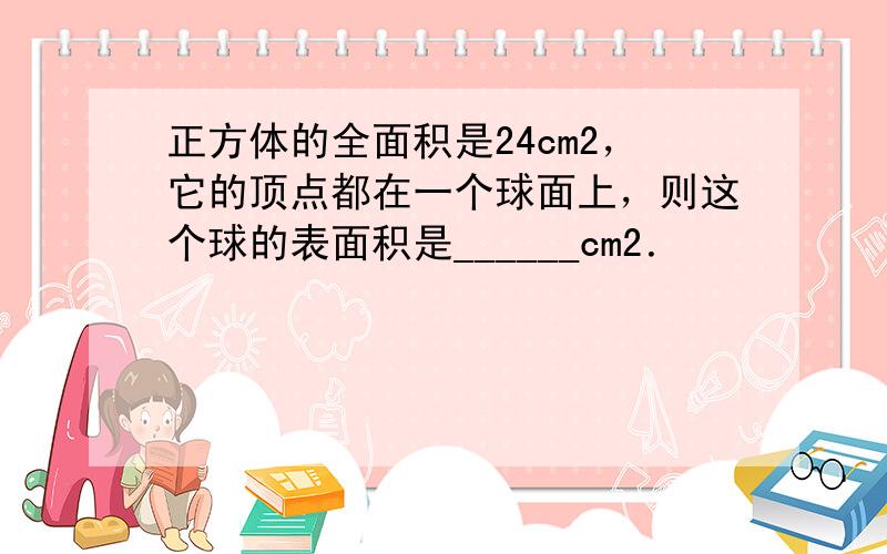 正方体的全面积是24cm2，它的顶点都在一个球面上，则这个球的表面积是______cm2．