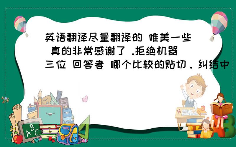 英语翻译尽量翻译的 唯美一些 真的非常感谢了 .拒绝机器三位 回答者 哪个比较的贴切。纠结中