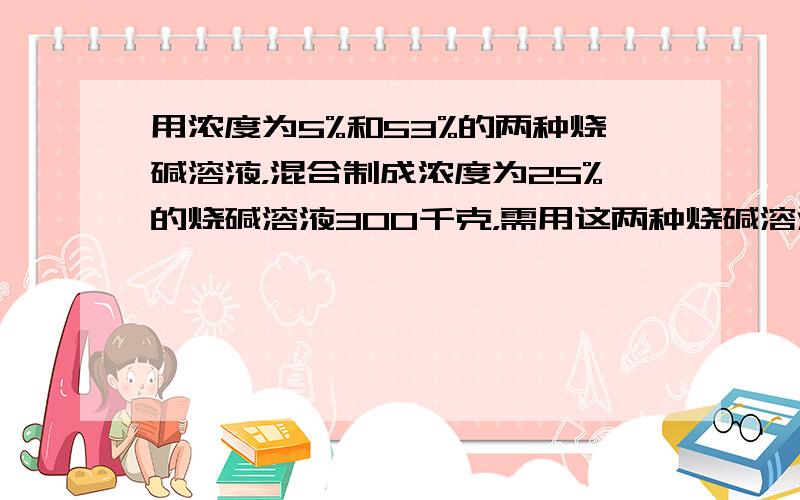 用浓度为5%和53%的两种烧碱溶液，混合制成浓度为25%的烧碱溶液300千克，需用这两种烧碱溶液各多少千克？