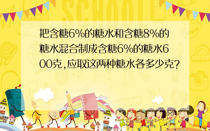 把含糖6%的糖水和含糖8%的糖水混合制成含糖6%的糖水600克,应取这两种糖水各多少克?