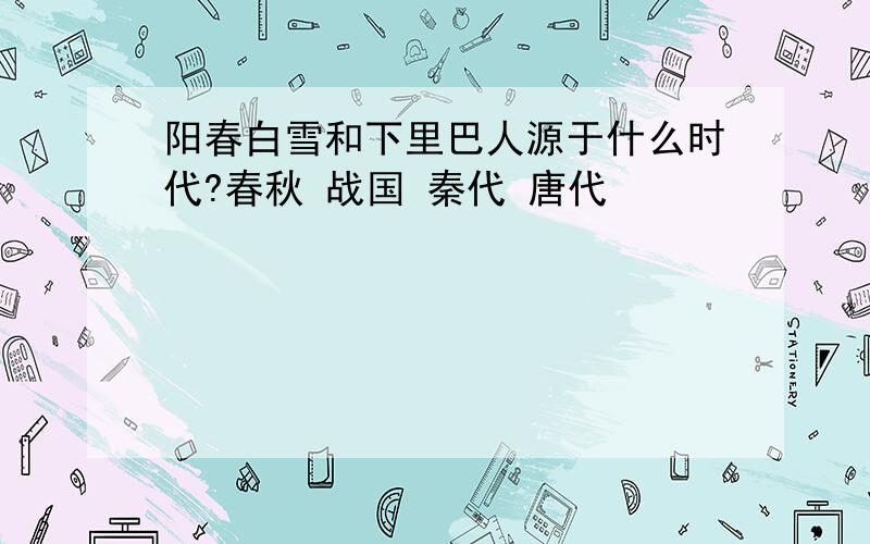 阳春白雪和下里巴人源于什么时代?春秋 战国 秦代 唐代