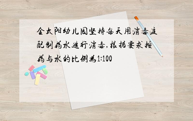 金太阳幼儿园坚持每天用消毒液配制药水进行消毒,根据要求按药与水的比例为1:100