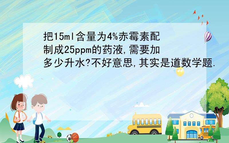 把15ml含量为4%赤霉素配制成25ppm的药液,需要加多少升水?不好意思,其实是道数学题.