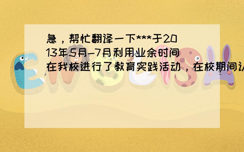 急，帮忙翻译一下***于2013年5月-7月利用业余时间在我校进行了教育实践活动，在校期间认真工作，，积极参与听课、评课