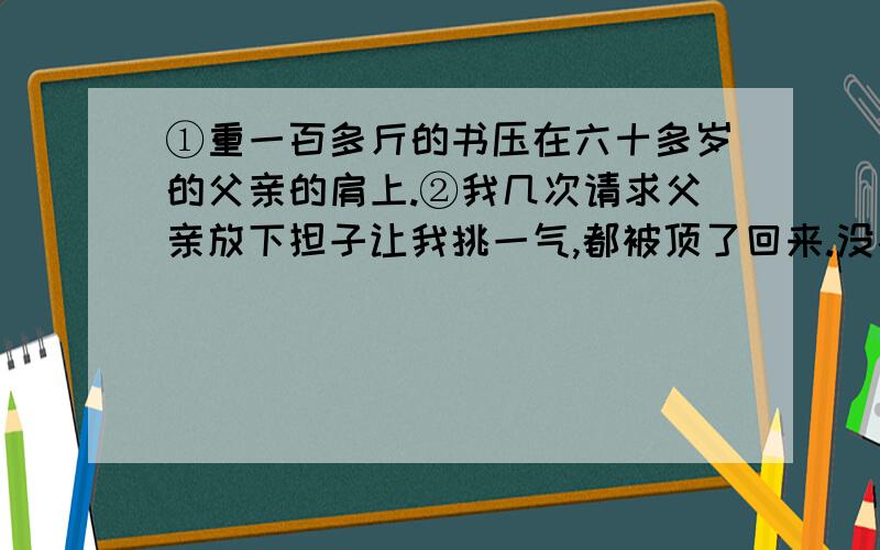 ①重一百多斤的书压在六十多岁的父亲的肩上.②我几次请求父亲放下担子让我挑一气,都被顶了回来.没办