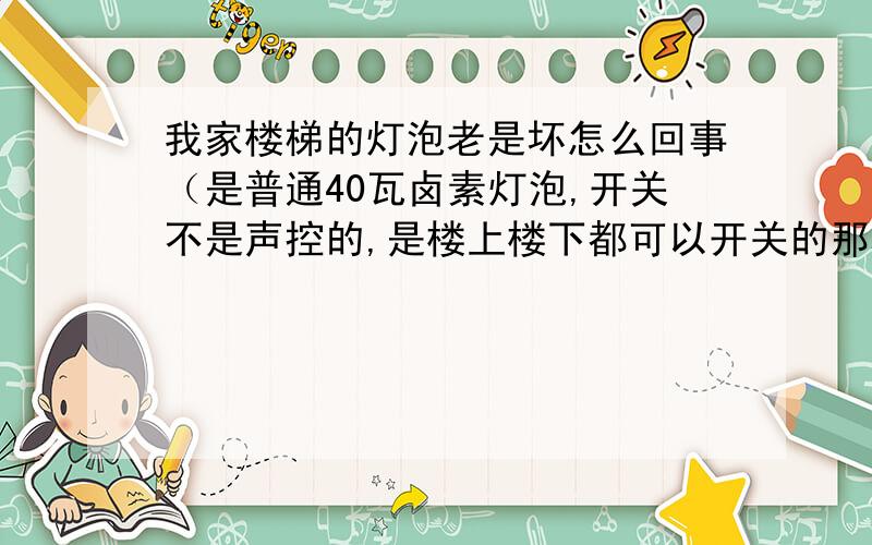 我家楼梯的灯泡老是坏怎么回事（是普通40瓦卤素灯泡,开关不是声控的,是楼上楼下都可以开关的那种）