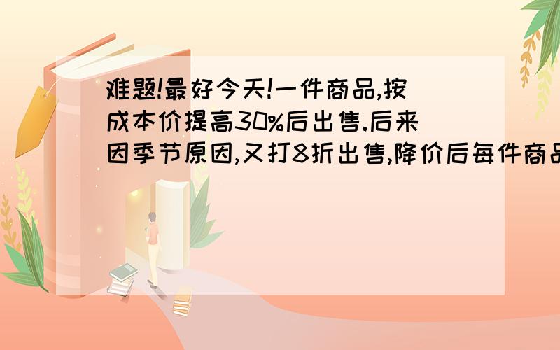 难题!最好今天!一件商品,按成本价提高30%后出售.后来因季节原因,又打8折出售,降价后每件商品卖104元.这种商品卖出