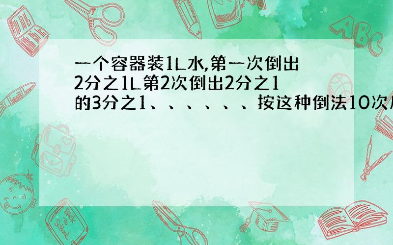 一个容器装1L水,第一次倒出2分之1L第2次倒出2分之1的3分之1、、、、、、按这种倒法10次后剩几L水