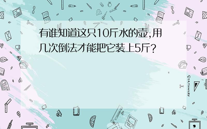 有谁知道这只10斤水的壶,用几次倒法才能把它装上5斤?