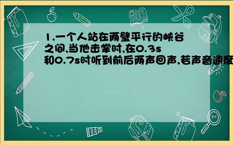 1.一个人站在两壁平行的峡谷之间,当他击掌时,在0.3s和0.7s时听到前后两声回声,若声音速度是340m/s,峡谷宽度