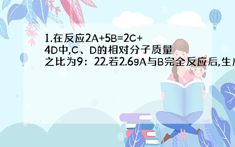 1.在反应2A+5B=2C+4D中,C、D的相对分子质量之比为9：22.若2.6gA与B完全反应后,生成8.8gD.则在