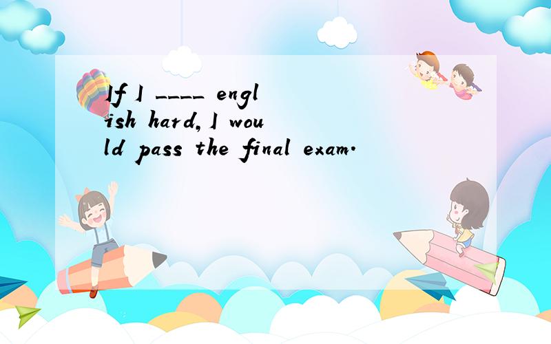 If I ____ english hard,I would pass the final exam.