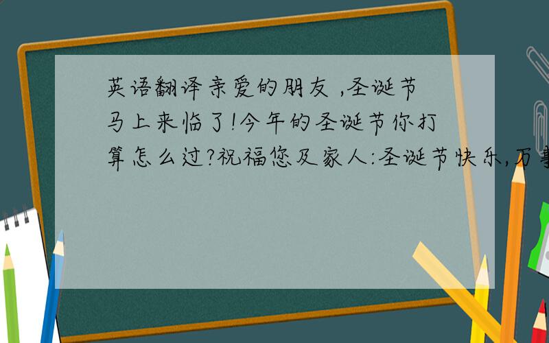 英语翻译亲爱的朋友 ,圣诞节马上来临了!今年的圣诞节你打算怎么过?祝福您及家人:圣诞节快乐,万事如意!最近一切都好吗?有